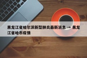 黑龙江省哈尔滨新型肺炎最新消息 → 黑龙江省哈市疫情