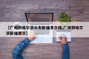 【广州到哈尔滨火车卧铺多少钱,广州到哈尔滨卧铺票价】