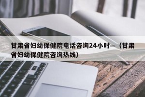 甘肃省妇幼保健院电话咨询24小时—（甘肃省妇幼保健院咨询热线）