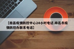 【南昌疫情防控中心24小时电话,南昌市疫情防控办联系电话】