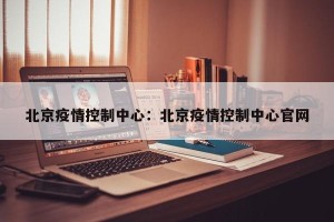 北京疫情控制中心：北京疫情控制中心官网