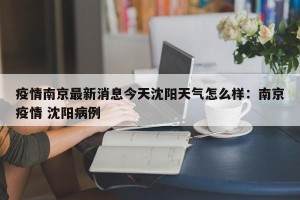 疫情南京最新消息今天沈阳天气怎么样：南京疫情 沈阳病例
