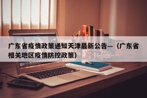 广东省疫情政策通知天津最新公告—（广东省相关地区疫情防控政策）