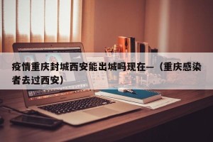 疫情重庆封城西安能出城吗现在—（重庆感染者去过西安）