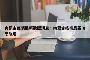 内蒙古疫情最新数据消息：内蒙古疫情最新消息轨迹