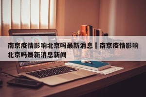 南京疫情影响北京吗最新消息›南京疫情影响北京吗最新消息新闻