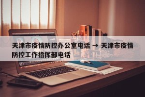 天津市疫情防控办公室电话 → 天津市疫情防控工作指挥部电话