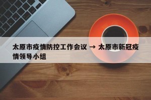 太原市疫情防控工作会议 → 太原市新冠疫情领导小组
