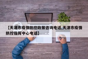 【天津市疫情防控政策咨询电话,天津市疫情防控指挥中心电话】