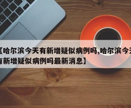 【哈尔滨今天有新增疑似病例吗,哈尔滨今天有新增疑似病例吗最新消息】