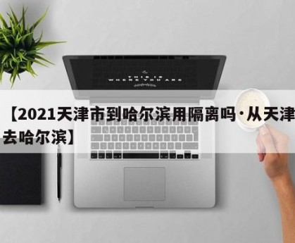 【2021天津市到哈尔滨用隔离吗·从天津去哈尔滨】