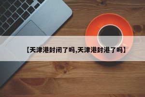 【天津港封闭了吗,天津港封港了吗】