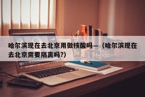 哈尔滨现在去北京用做核酸吗—（哈尔滨现在去北京需要隔离吗?）