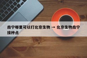 南宁哪里可以打北京生物 → 北京生物南宁接种点