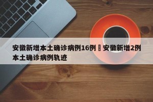安徽新增本土确诊病例16例›安徽新增2例本土确诊病例轨迹