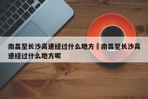 南昌至长沙高速经过什么地方›南昌至长沙高速经过什么地方呢