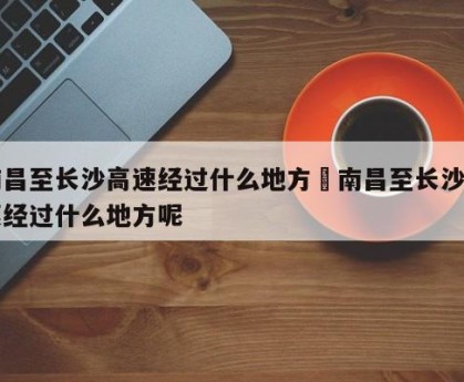 南昌至长沙高速经过什么地方›南昌至长沙高速经过什么地方呢