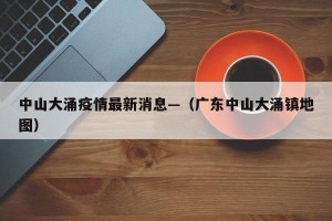 中山大涌疫情最新消息—（广东中山大涌镇地图）