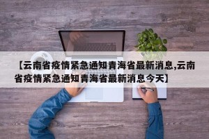 【云南省疫情紧急通知青海省最新消息,云南省疫情紧急通知青海省最新消息今天】