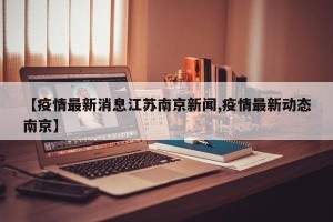 【疫情最新消息江苏南京新闻,疫情最新动态南京】
