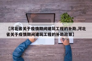 【河北省关于疫情期间建筑工程的补助,河北省关于疫情期间建筑工程的补助政策】