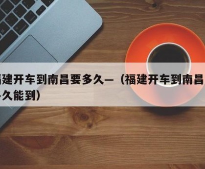 福建开车到南昌要多久—（福建开车到南昌要多久能到）