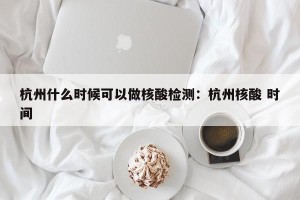 杭州什么时候可以做核酸检测：杭州核酸 时间