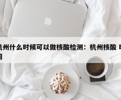 杭州什么时候可以做核酸检测：杭州核酸 时间