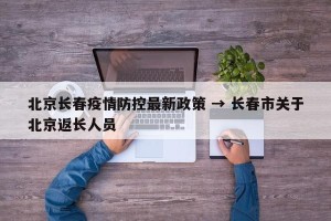 北京长春疫情防控最新政策 → 长春市关于北京返长人员