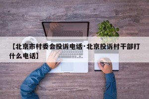 【北京市村委会投诉电话·北京投诉村干部打什么电话】