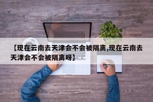 【现在云南去天津会不会被隔离,现在云南去天津会不会被隔离呀】