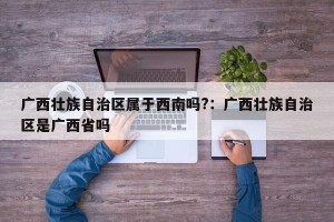 广西壮族自治区属于西南吗?：广西壮族自治区是广西省吗