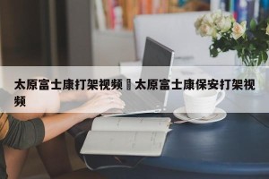 太原富士康打架视频›太原富士康保安打架视频