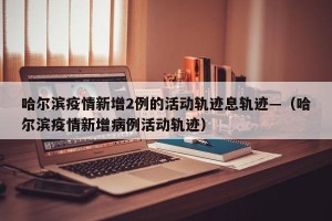 哈尔滨疫情新增2例的活动轨迹息轨迹—（哈尔滨疫情新增病例活动轨迹）