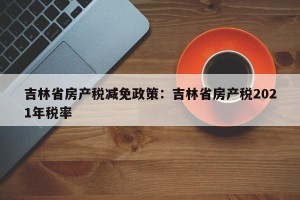 吉林省房产税减免政策：吉林省房产税2021年税率