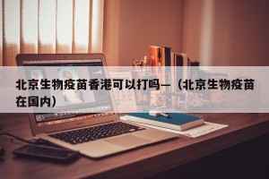 北京生物疫苗香港可以打吗—（北京生物疫苗在国内）