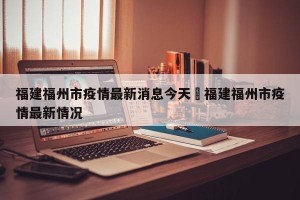 福建福州市疫情最新消息今天›福建福州市疫情最新情况