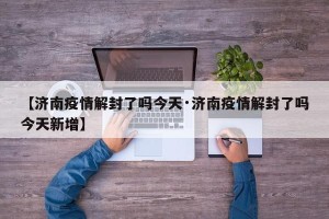 【济南疫情解封了吗今天·济南疫情解封了吗今天新增】