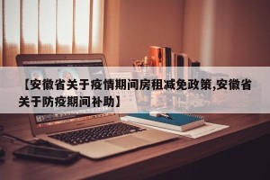 【安徽省关于疫情期间房租减免政策,安徽省关于防疫期间补助】