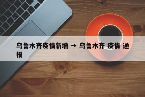 乌鲁木齐疫情新增 → 乌鲁木齐 疫情 通报