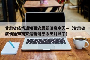 甘肃省疫情通知西安最新消息今天—（甘肃省疫情通知西安最新消息今天封城了）