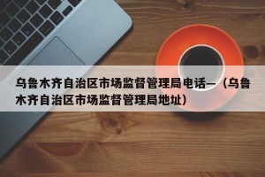 乌鲁木齐自治区市场监督管理局电话—（乌鲁木齐自治区市场监督管理局地址）