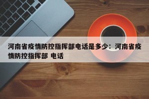 河南省疫情防控指挥部电话是多少：河南省疫情防控指挥部 电话