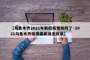 【乌鲁木齐2021年新冠疫情如何了·2021乌鲁木齐疫情最新消息政策】