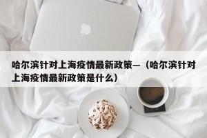 哈尔滨针对上海疫情最新政策—（哈尔滨针对上海疫情最新政策是什么）