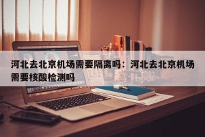河北去北京机场需要隔离吗：河北去北京机场需要核酸检测吗