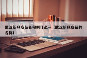 武汉新冠疫苗名称叫什么—（武汉新冠疫苗的名称）