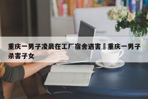 重庆一男子凌晨在工厂宿舍遇害›重庆一男子杀害子女