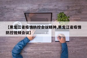 【黑龙江省疫情防控会议精神,黑龙江省疫情防控视频会议】