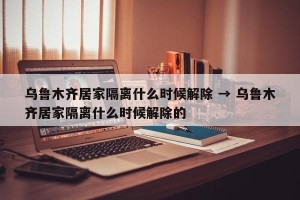 乌鲁木齐居家隔离什么时候解除 → 乌鲁木齐居家隔离什么时候解除的